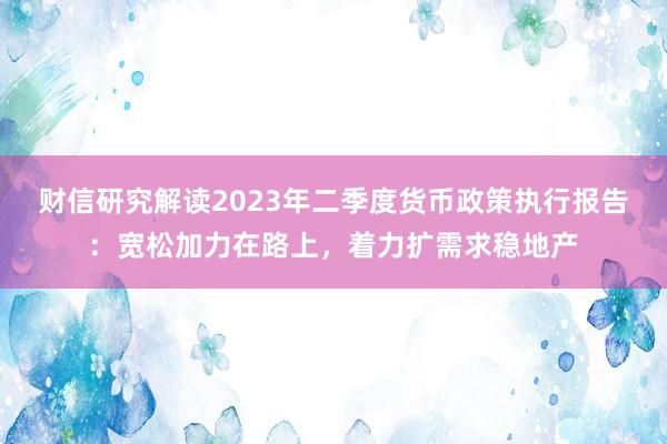 财信研究解读2023年二季度货币政策执行报告：宽松加力在路上，着力扩需求稳地产