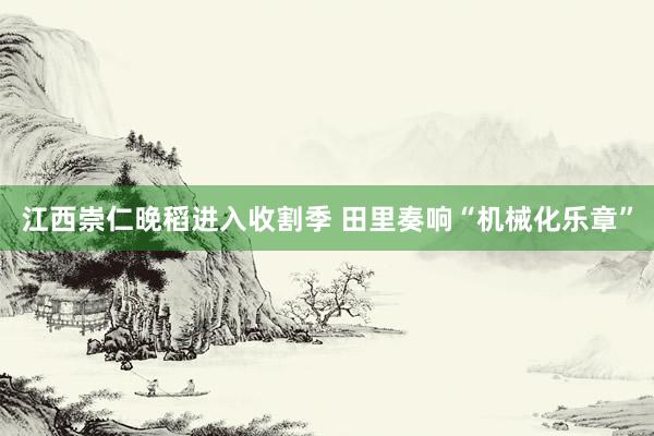 江西崇仁晚稻进入收割季 田里奏响“机械化乐章”