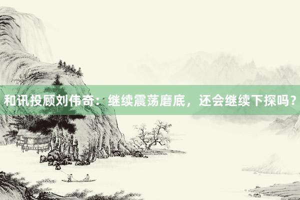 和讯投顾刘伟奇：继续震荡磨底，还会继续下探吗？