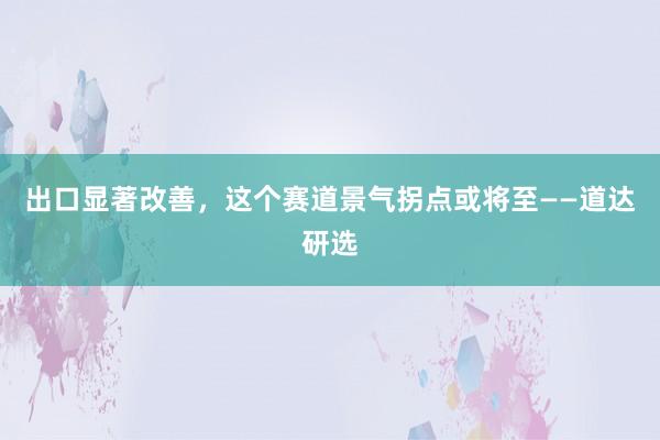 出口显著改善，这个赛道景气拐点或将至——道达研选