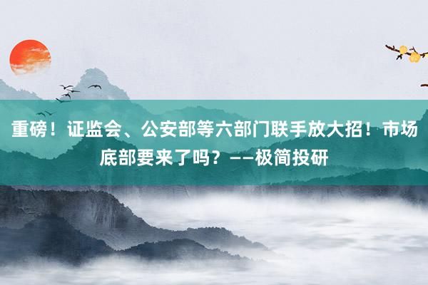 重磅！证监会、公安部等六部门联手放大招！市场底部要来了吗？——极简投研