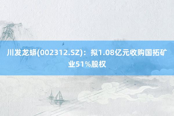 川发龙蟒(002312.SZ)：拟1.08亿元收购国拓矿业51%股权