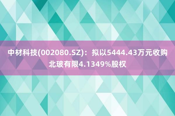 中材科技(002080.SZ)：拟以5444.43万元收购北玻有限4.1349%股权