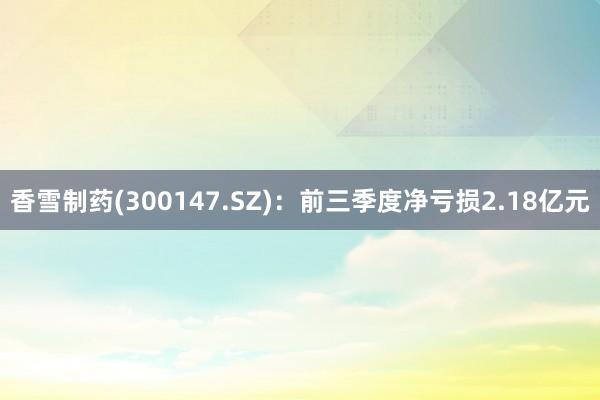 香雪制药(300147.SZ)：前三季度净亏损2.18亿元