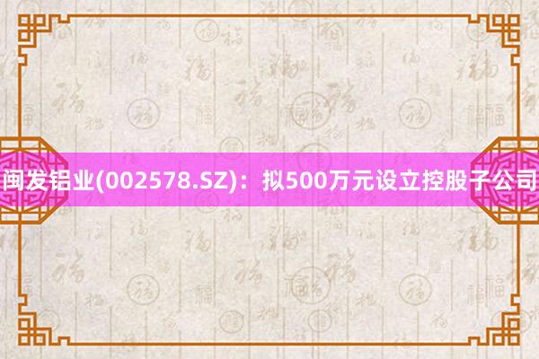 闽发铝业(002578.SZ)：拟500万元设立控股子公司