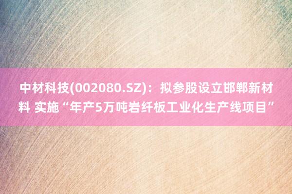 中材科技(002080.SZ)：拟参股设立邯郸新材料 实施“年产5万吨岩纤板工业化生产线项目”