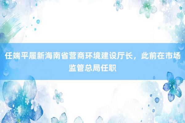 任端平履新海南省营商环境建设厅长，此前在市场监管总局任职