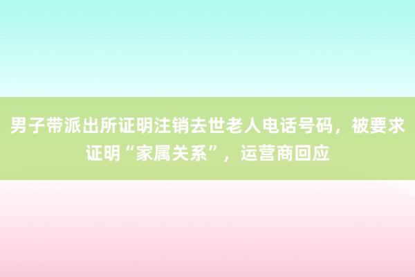 男子带派出所证明注销去世老人电话号码，被要求证明“家属关系”，运营商回应