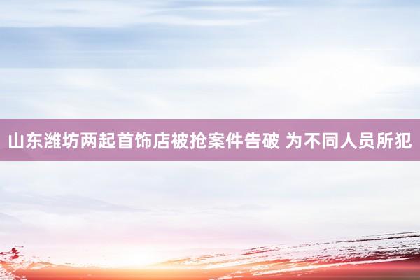 山东潍坊两起首饰店被抢案件告破 为不同人员所犯