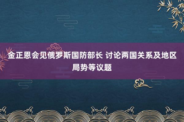 金正恩会见俄罗斯国防部长 讨论两国关系及地区局势等议题